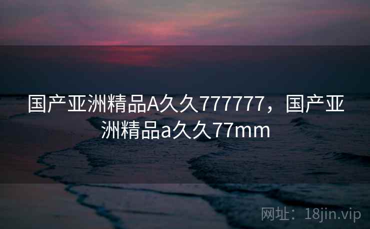 国产亚洲精品A久久777777，国产亚洲精品a久久77mm