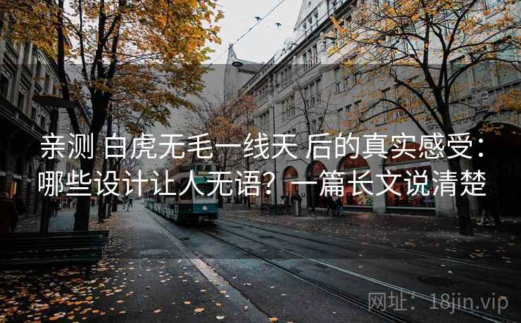 亲测 白虎无毛一线天 后的真实感受：哪些设计让人无语？一篇长文说清楚