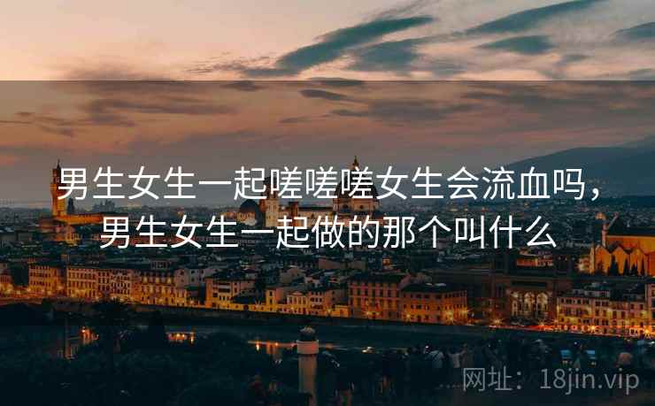 男生女生一起嗟嗟嗟女生会流血吗,男生女生一起做的那个叫什么 男生女生一起嗟嗟嗟女生会流血吗,男生女生一起做的那个叫什么