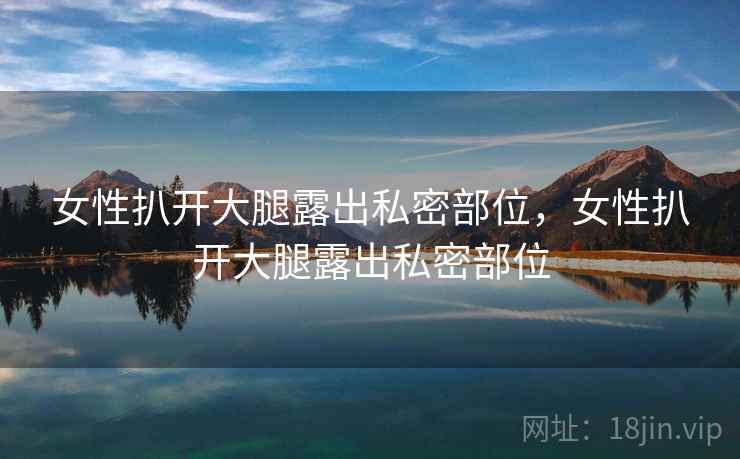 女性扒开大腿露出私密部位,女性扒开大腿露出私密部位 女性扒开大腿露出私密部位,女性扒开大腿露出私密部位