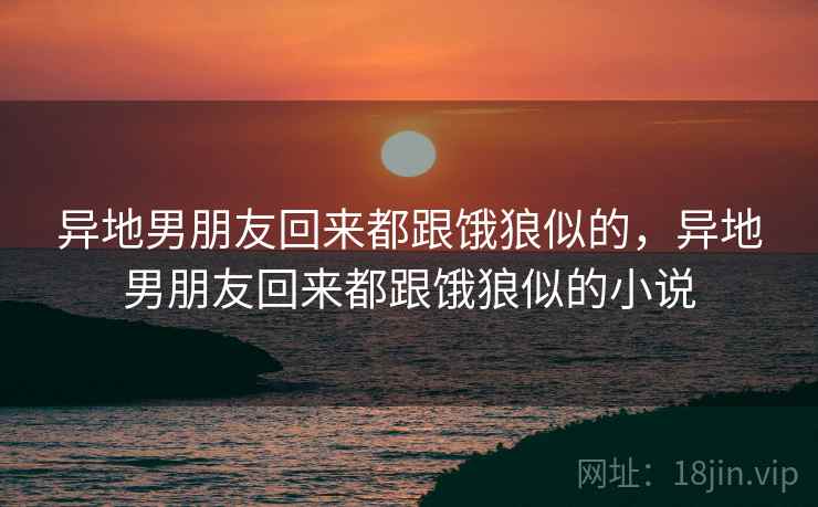 异地男朋友回来都跟饿狼似的,异地男朋友回来都跟饿狼似的小说 异地男朋友回来都跟饿狼似的,异地男朋友回来都跟饿狼似的小说