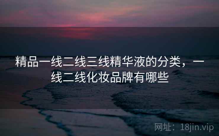 精品一线二线三线精华液的分类,一线二线化妆品牌有哪些 精品一线二线三线精华液的分类,一线二线化妆品牌有哪些