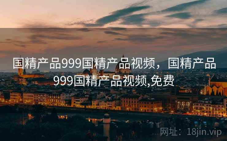 国精产品999国精产品视频，国精产品999国精产品视频,免费