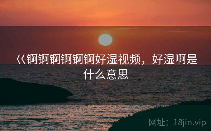 巜锕锕锕锕锕锕好湿视频，好湿啊是什么意思