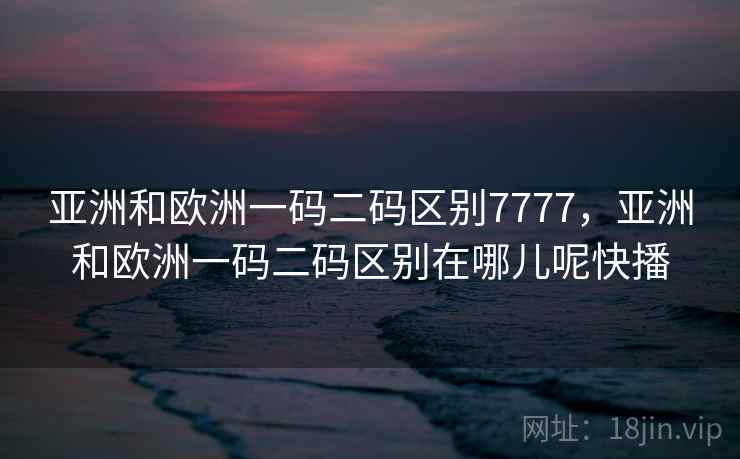 亚洲和欧洲一码二码区别7777，亚洲和欧洲一码二码区别在哪儿呢快播