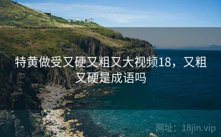 特黄做受又硬又粗又大视频18，又粗又硬是成语吗