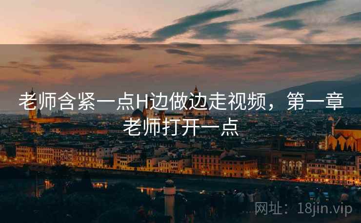 老师含紧一点H边做边走视频，第一章老师打开一点