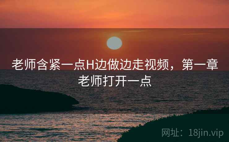 老师含紧一点H边做边走视频，第一章老师打开一点