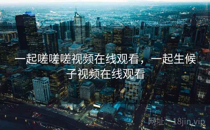 一起嗟嗟嗟视频在线观看，一起生候子视频在线观看