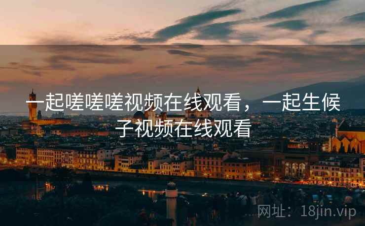 一起嗟嗟嗟视频在线观看，一起生候子视频在线观看