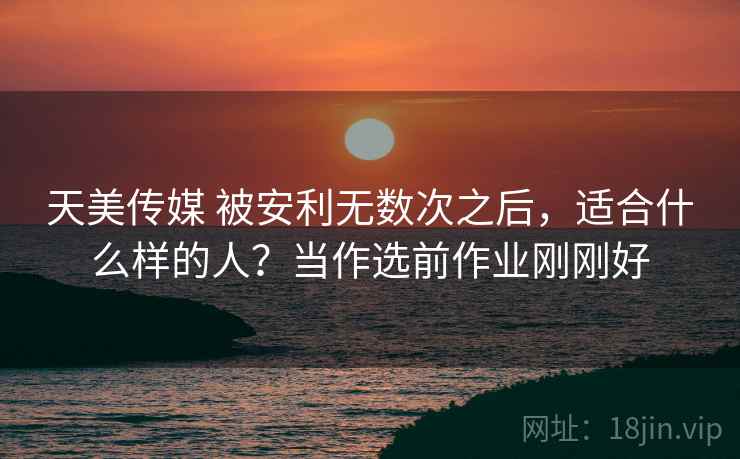 天美传媒 被安利无数次之后，适合什么样的人？当作选前作业刚刚好