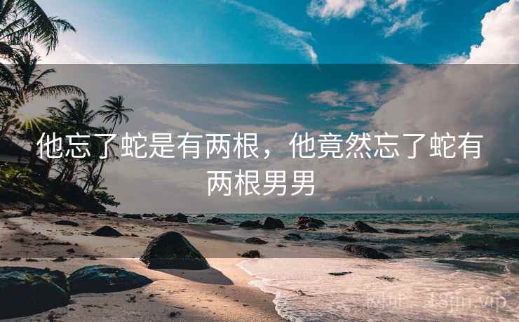 他忘了蛇是有两根，他竟然忘了蛇有两根男男