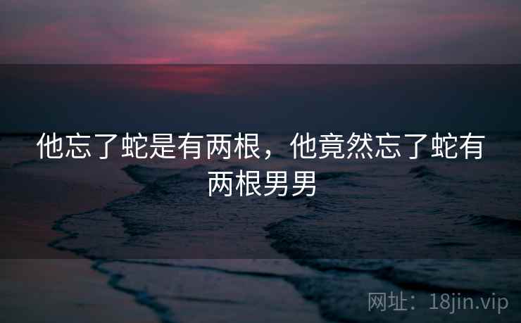 他忘了蛇是有两根，他竟然忘了蛇有两根男男