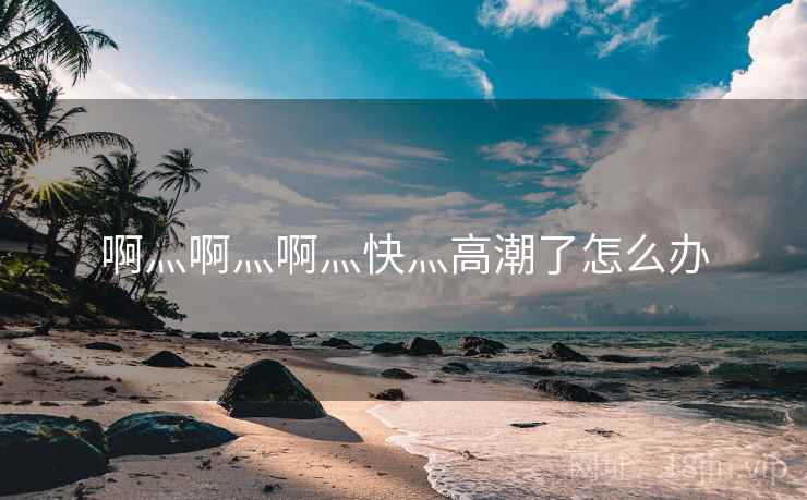 啊灬啊灬啊灬快灬高潮了怎么办