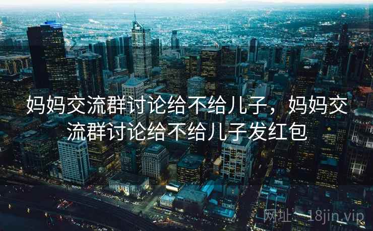 妈妈交流群讨论给不给儿子,妈妈交流群讨论给不给儿子发红包 妈妈交流群讨论给不给儿子,妈妈交流群讨论给不给儿子发红包
