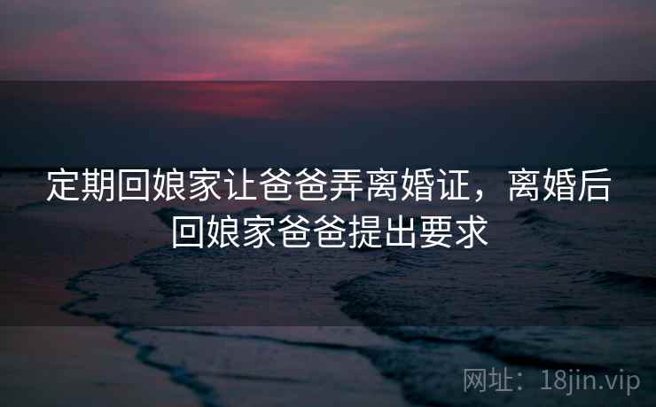 定期回娘家让爸爸弄离婚证，离婚后回娘家爸爸提出要求