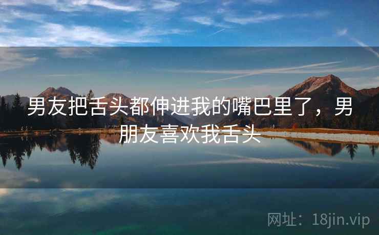 男友把舌头都伸进我的嘴巴里了，男朋友喜欢我舌头