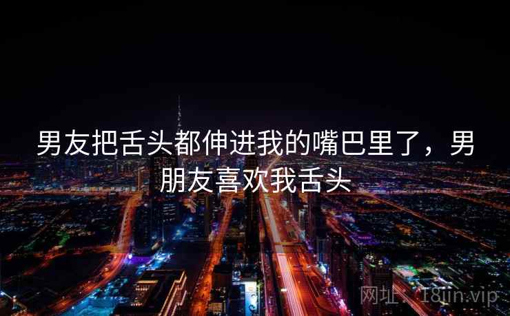 男友把舌头都伸进我的嘴巴里了，男朋友喜欢我舌头