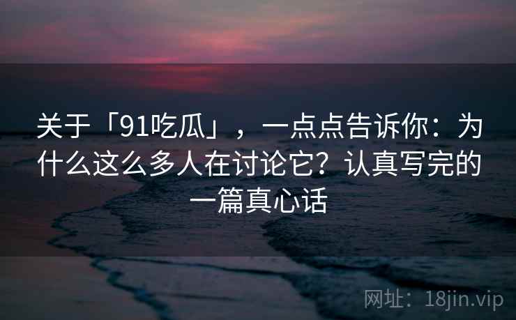 关于「91吃瓜」，一点点告诉你：为什么这么多人在讨论它？认真写完的一篇真心话