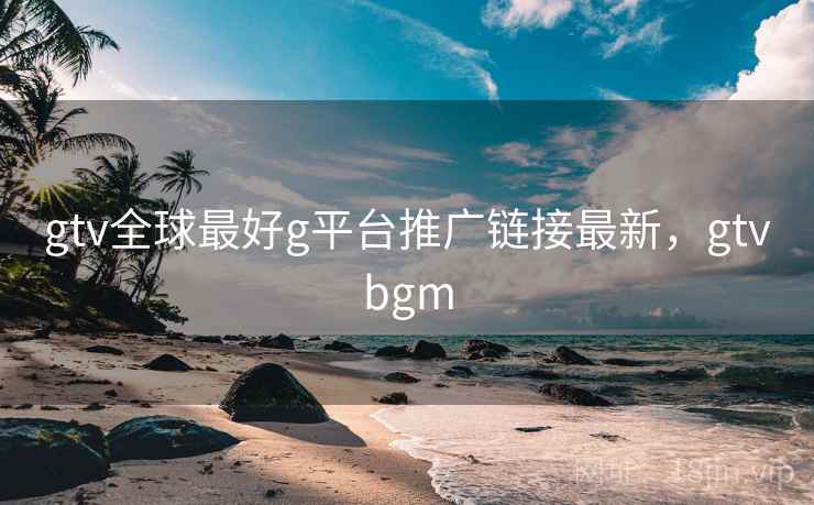 gtv全球最好g平台推广链接最新，gtvbgm