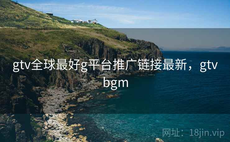 gtv全球最好g平台推广链接最新，gtvbgm