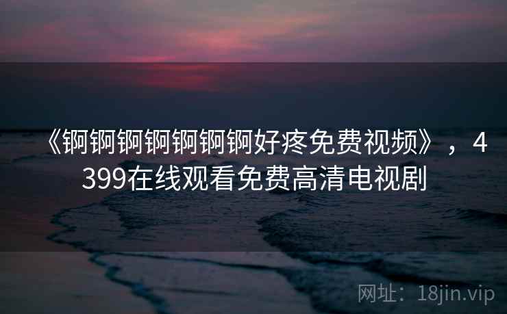 《锕锕锕锕锕锕锕好疼免费视频》，4399在线观看免费高清电视剧