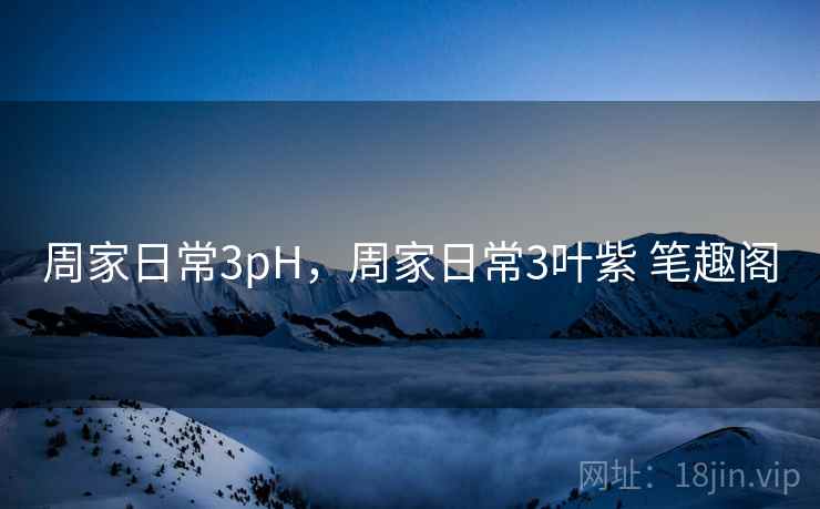 周家日常3pH，周家日常3叶紫 笔趣阁