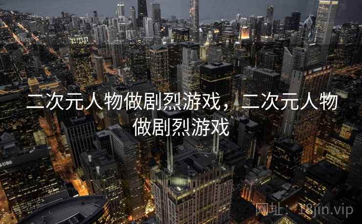 二次元人物做剧烈游戏,二次元人物做剧烈游戏 二次元人物做剧烈游戏,二次元人物做剧烈游戏