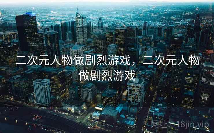 二次元人物做剧烈游戏，二次元人物做剧烈游戏