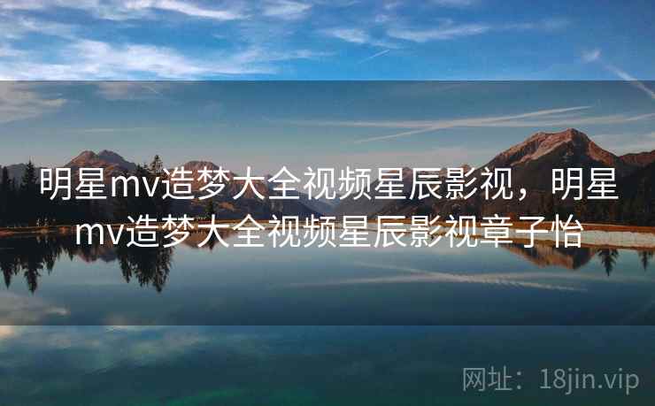 明星mv造梦大全视频星辰影视，明星mv造梦大全视频星辰影视章子怡