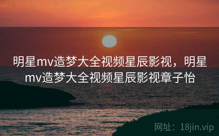 明星mv造梦大全视频星辰影视，明星mv造梦大全视频星辰影视章子怡