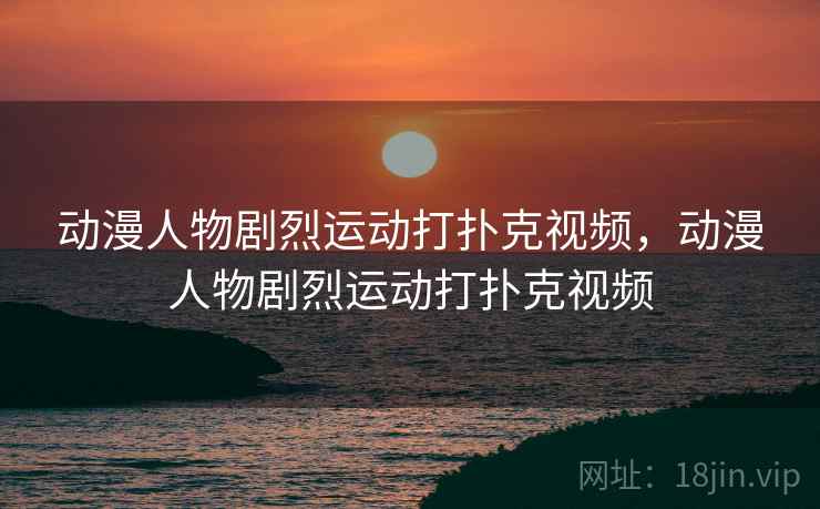 动漫人物剧烈运动打扑克视频,动漫人物剧烈运动打扑克视频 动漫人物剧烈运动打扑克视频,动漫人物剧烈运动打扑克视频