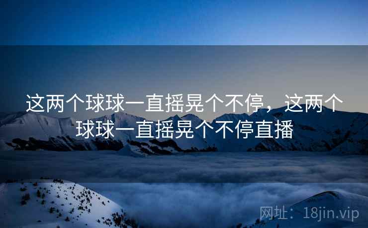 这两个球球一直摇晃个不停,这两个球球一直摇晃个不停直播 这两个球球一直摇晃个不停,这两个球球一直摇晃个不停直播