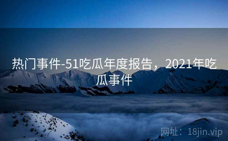 热门事件-51吃瓜年度报告,2021年吃瓜事件 热门事件-51吃瓜年度报告,2021年吃瓜事件