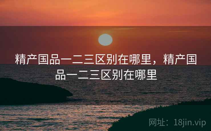 精产国品一二三区别在哪里,精产国品一二三区别在哪里 精产国品一二三区别在哪里,精产国品一二三区别在哪里
