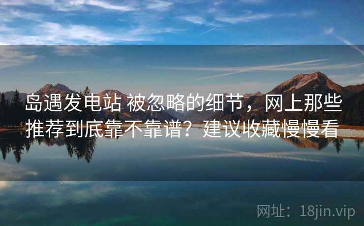岛遇发电站 被忽略的细节，网上那些推荐到底靠不靠谱？建议收藏慢慢看