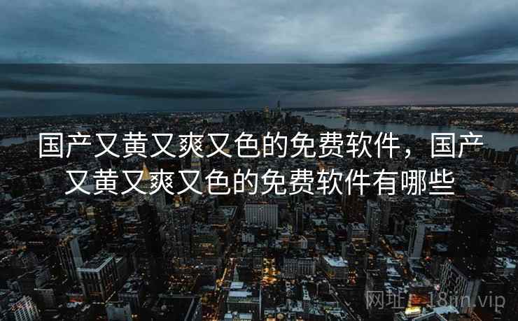 国产又黄又爽又色的免费软件,国产又黄又爽又色的免费软件有哪些 国产又黄又爽又色的免费软件,国产又黄又爽又色的免费软件有哪些